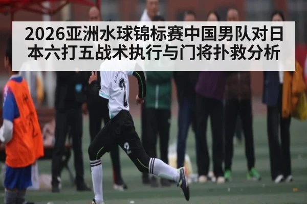 2026亚洲水球锦标赛中国男队对日本六打五战术执行与门将扑救分析